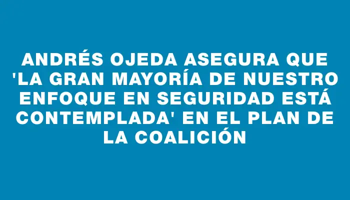 Andrés Ojeda asegura que "la gran mayoría de nuestro enfoque en seguridad está contemplada" en el plan de la coalición