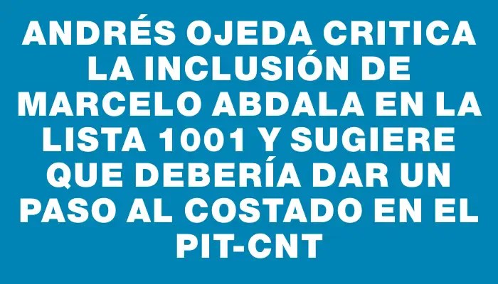 Andrés Ojeda critica la inclusión de Marcelo Abdala en la lista 1001 y sugiere que debería dar un paso al costado en el Pit-cnt