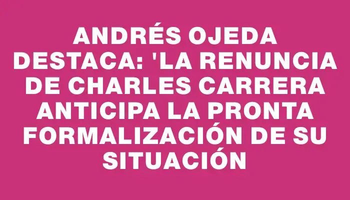 Andrés Ojeda destaca: "La renuncia de Charles Carrera anticipa la pronta formalización de su situación