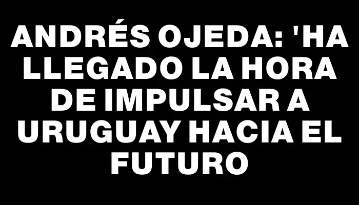 Andrés Ojeda: "Ha llegado la hora de impulsar a Uruguay hacia el futuro