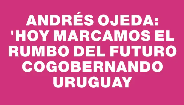 Andrés Ojeda: "Hoy marcamos el rumbo del futuro cogobernando Uruguay