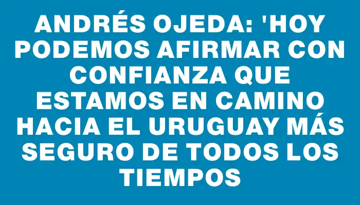 Andrés Ojeda: "Hoy podemos afirmar con confianza que estamos en camino hacia el Uruguay más seguro de todos los tiempos