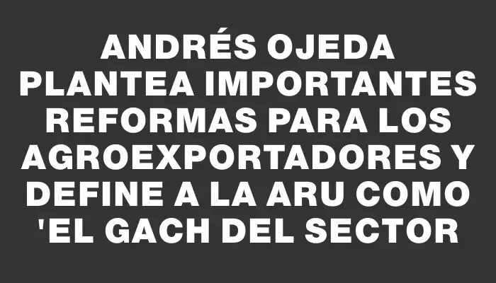 Andrés Ojeda plantea importantes reformas para los agroexportadores y define a la Aru como "el Gach del sector