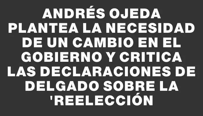 Andrés Ojeda plantea la necesidad de un cambio en el gobierno y critica las declaraciones de Delgado sobre la "reelección