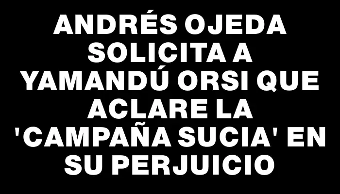 Andrés Ojeda solicita a Yamandú Orsi que aclare la "campaña sucia" en su perjuicio