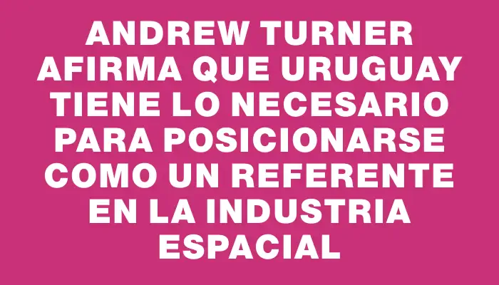 Andrew Turner afirma que Uruguay tiene lo necesario para posicionarse como un referente en la industria espacial