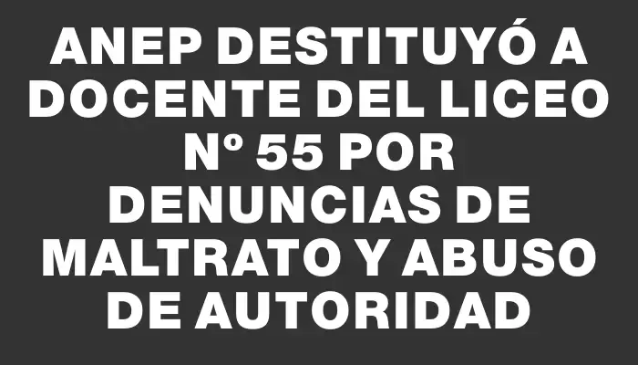 Anep destituyó a docente del Liceo Nº 55 por denuncias de maltrato y abuso de autoridad