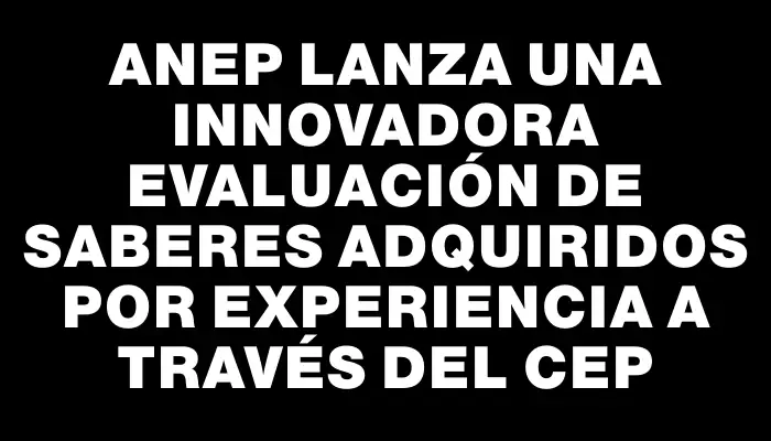 Anep lanza una innovadora evaluación de saberes adquiridos por experiencia a través del Cep