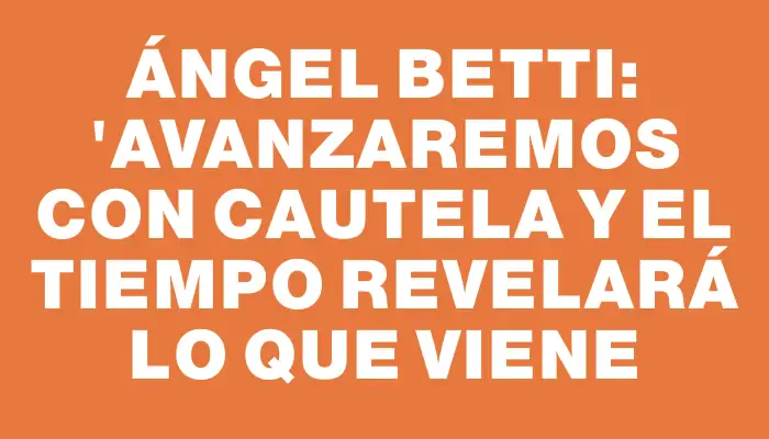 Ángel Betti: "Avanzaremos con cautela y el tiempo revelará lo que viene