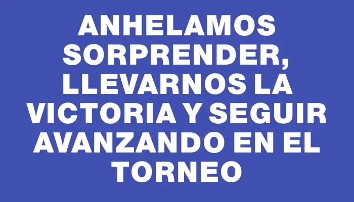 Anhelamos sorprender, llevarnos la victoria y seguir avanzando en el torneo