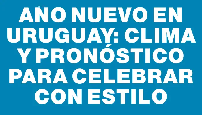 Año Nuevo en Uruguay: Clima y Pronóstico para Celebrar con Estilo