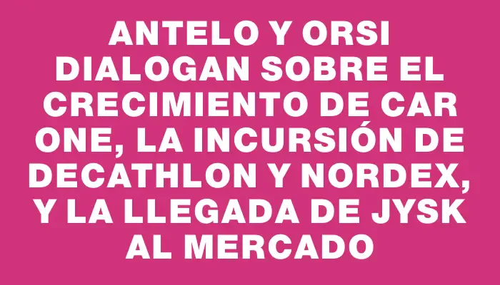 Antelo y Orsi dialogan sobre el crecimiento de Car One, la incursión de Decathlon y Nordex, y la llegada de Jysk al mercado