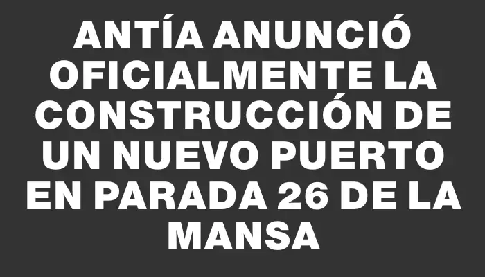 Antía anunció oficialmente la construcción de un nuevo puerto en Parada 26 de la Mansa