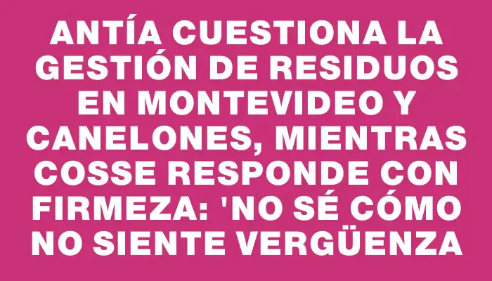 Antía cuestiona la gestión de residuos en Montevideo y Canelones, mientras Cosse responde con firmeza: 