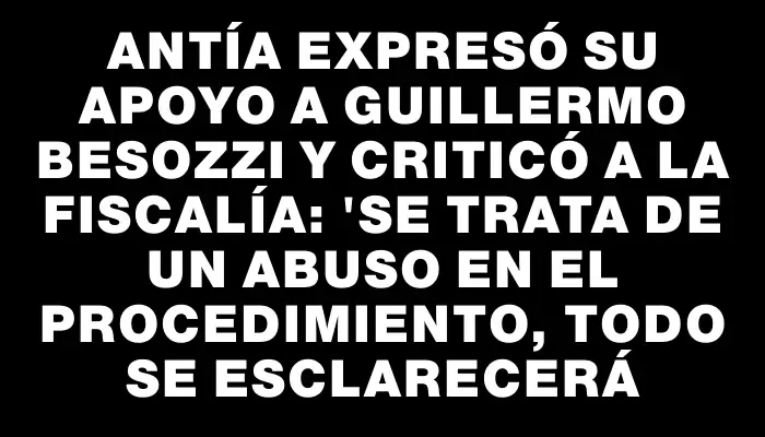 Antía expresó su apoyo a Guillermo Besozzi y criticó a la Fiscalía: "Se trata de un abuso en el procedimiento, todo se esclarecerá