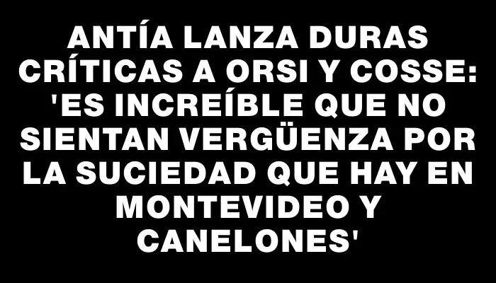 Antía lanza duras críticas a Orsi y Cosse: “Es increíble que no sientan vergüenza por la suciedad que hay en Montevideo y Canelones”