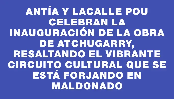 Antía y Lacalle Pou celebran la inauguración de la obra de Atchugarry, resaltando el vibrante circuito cultural que se está forjando en Maldonado