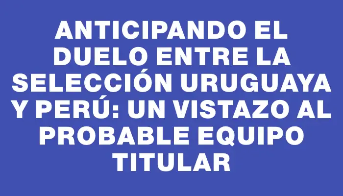 Anticipando el duelo entre la selección uruguaya y Perú: un vistazo al probable equipo titular