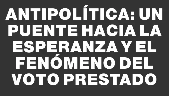 Antipolítica: un puente hacia la esperanza y el fenómeno del voto prestado