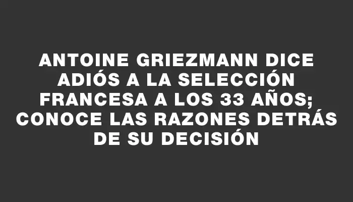 Antoine Griezmann dice adiós a la selección francesa a los 33 años; conoce las razones detrás de su decisión