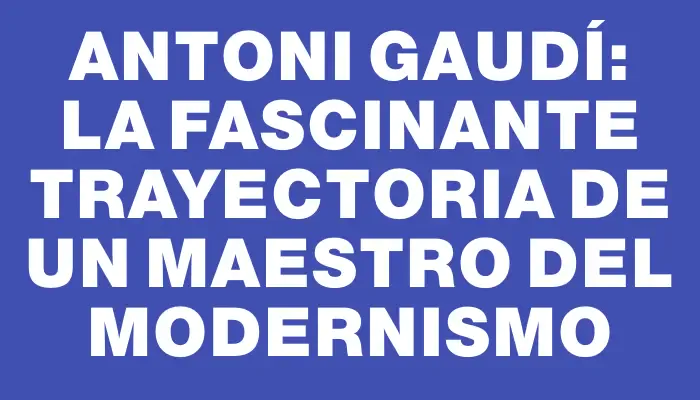 Antoni Gaudí: La fascinante trayectoria de un maestro del modernismo