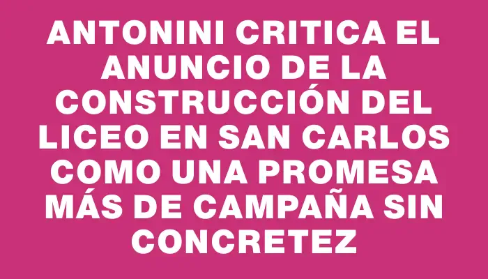 Antonini critica el anuncio de la construcción del liceo en San Carlos como una promesa más de campaña sin concretez