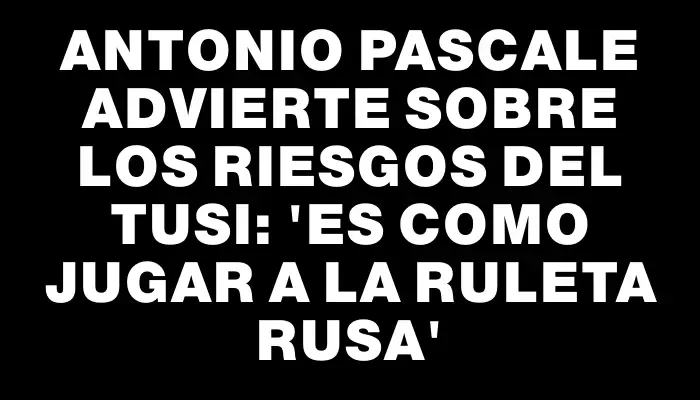 Antonio Pascale advierte sobre los riesgos del Tusi: 'Es como jugar a la ruleta rusa'