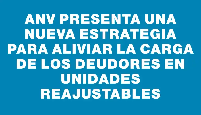 Anv presenta una nueva estrategia para aliviar la carga de los deudores en Unidades Reajustables