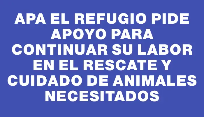 Apa El Refugio pide apoyo para continuar su labor en el rescate y cuidado de animales necesitados