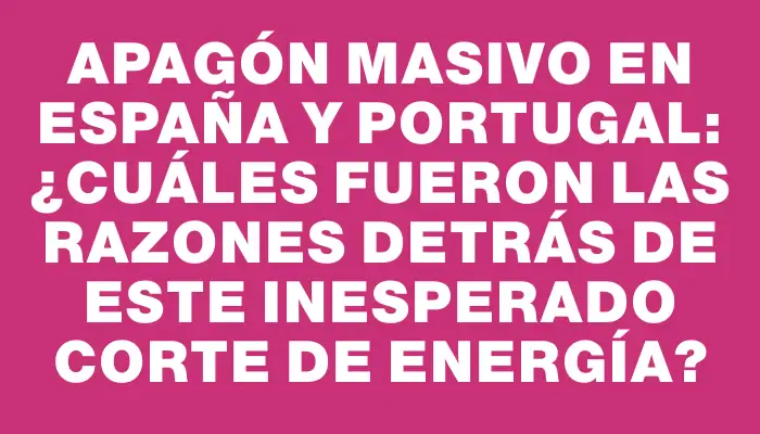 Apagón masivo en España y Portugal: ¿Cuáles fueron las razones detrás de este inesperado corte de energía?