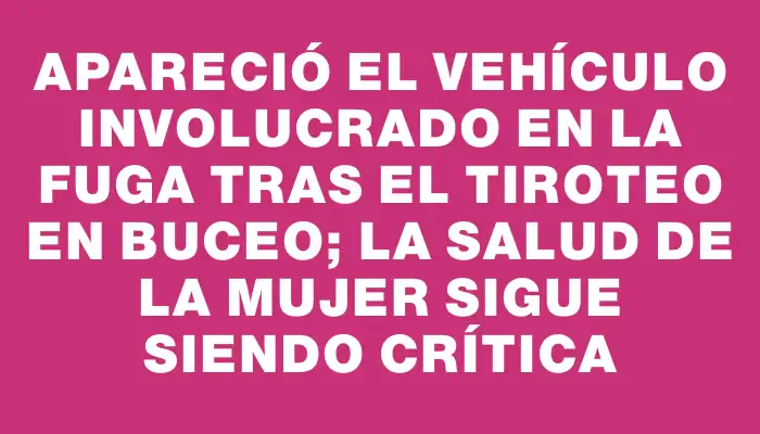 Apareció el vehículo involucrado en la fuga tras el tiroteo en Buceo; la salud de la mujer sigue siendo crítica