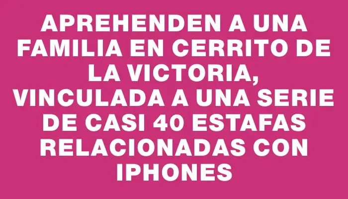 Aprehenden a una familia en Cerrito de la Victoria, vinculada a una serie de casi 40 estafas relacionadas con iPhones