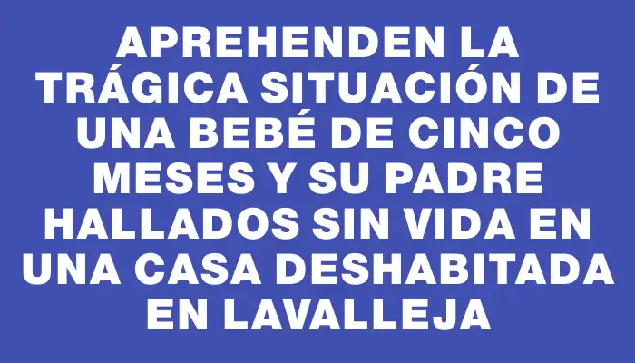 Aprehenden la trágica situación de una bebé de cinco meses y su padre hallados sin vida en una casa deshabitada en Lavalleja