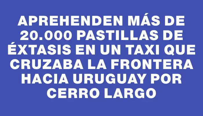 Aprehenden más de 20.000 pastillas de éxtasis en un taxi que cruzaba la frontera hacia Uruguay por Cerro Largo
