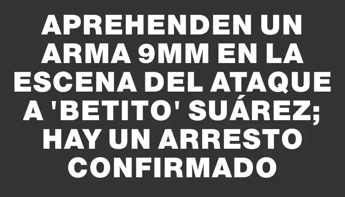 Aprehenden un arma 9mm en la escena del ataque a "Betito" Suárez; hay un arresto confirmado