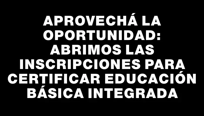 Aprovechá la oportunidad: Abrimos las inscripciones para certificar Educación Básica Integrada