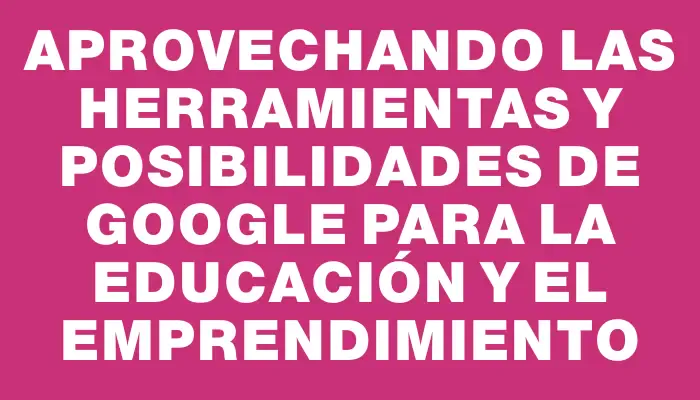 Aprovechando las herramientas y posibilidades de Google para la educación y el emprendimiento