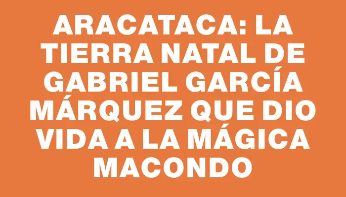 Aracataca: La tierra natal de Gabriel García Márquez que dio vida a la mágica Macondo