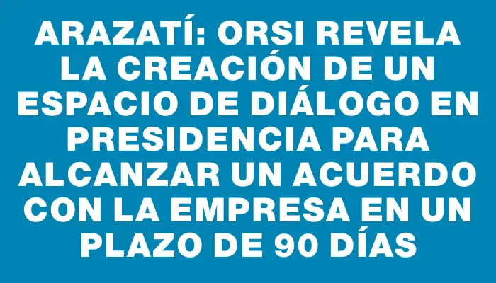 Arazatí: Orsi revela la creación de un espacio de diálogo en Presidencia para alcanzar un acuerdo con la empresa en un plazo de 90 días