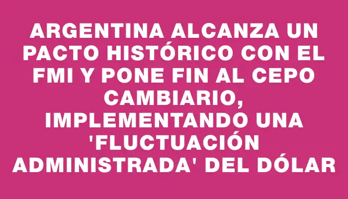 Argentina alcanza un pacto histórico con el Fmi y pone fin al cepo cambiario, implementando una "fluctuación administrada" del dólar