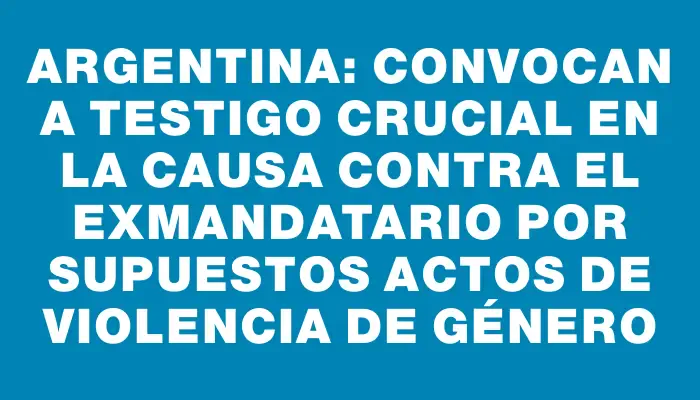 Argentina: convocan a testigo crucial en la causa contra el exmandatario por supuestos actos de violencia de género