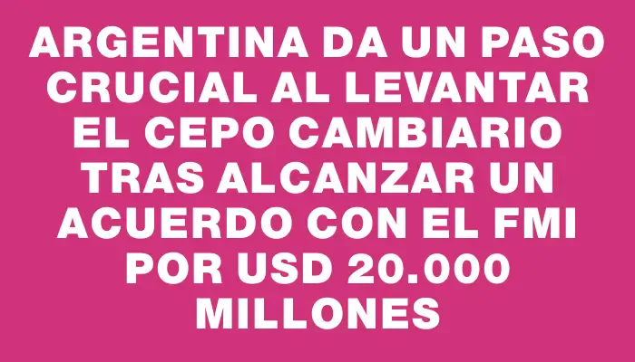 Argentina da un paso crucial al levantar el cepo cambiario tras alcanzar un acuerdo con el Fmi por Usd 20.000 millones