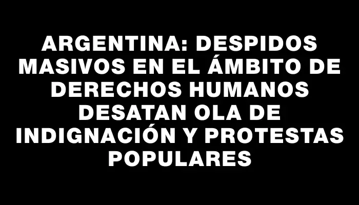 Argentina: Despidos masivos en el ámbito de Derechos Humanos desatan ola de indignación y protestas populares