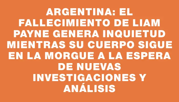 Argentina: el fallecimiento de Liam Payne genera inquietud mientras su cuerpo sigue en la morgue a la espera de nuevas investigaciones y análisis