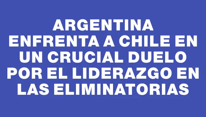 Argentina enfrenta a Chile en un crucial duelo por el liderazgo en las eliminatorias