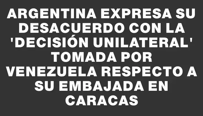 Argentina expresa su desacuerdo con la "decisión unilateral" tomada por Venezuela respecto a su embajada en Caracas