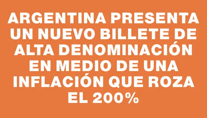 Argentina presenta un nuevo billete de alta denominación en medio de una inflación que roza el 200%