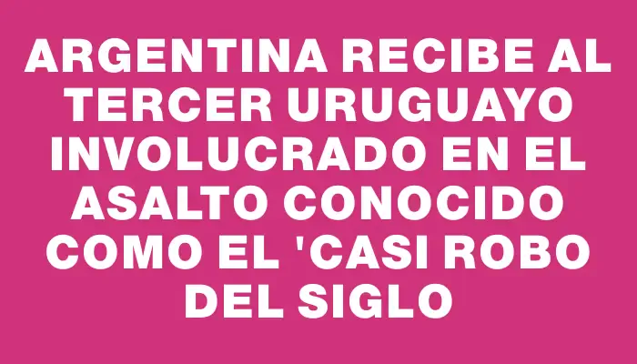 Argentina recibe al tercer uruguayo involucrado en el asalto conocido como el "casi robo del siglo