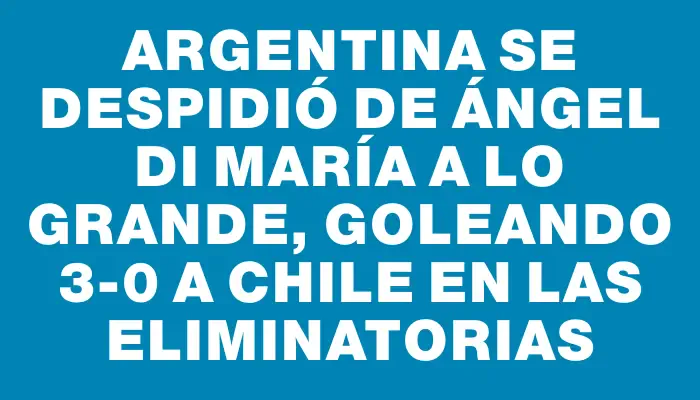 Argentina se despidió de Ángel Di María a lo grande, goleando 3-0 a Chile en las Eliminatorias