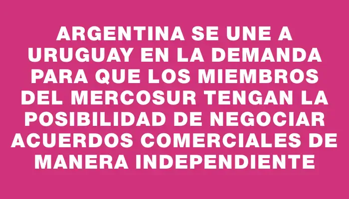 Argentina se une a Uruguay en la demanda para que los miembros del Mercosur tengan la posibilidad de negociar acuerdos comerciales de manera independiente